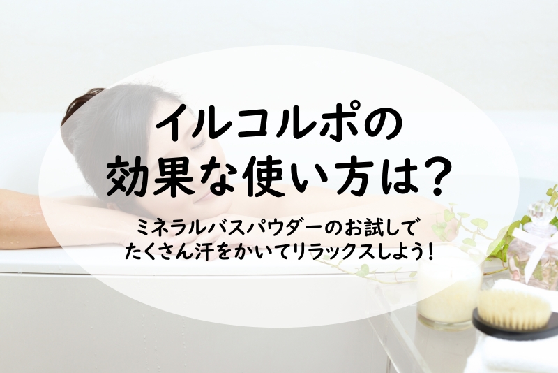 イルコルポの効果な使い方は？ミネラルバスパウダーのお試しでたくさん汗をかいてリラックスしよう！